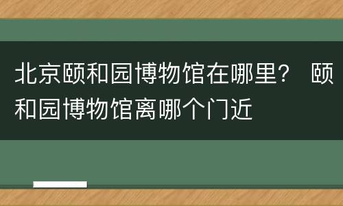 北京颐和园博物馆在哪里？ 颐和园博物馆离哪个门近