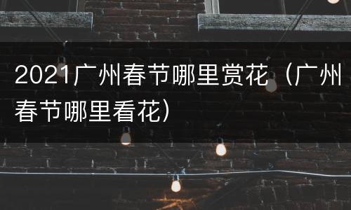 2021广州春节哪里赏花（广州春节哪里看花）