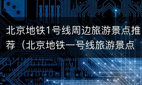 北京地铁1号线周边旅游景点推荐（北京地铁一号线旅游景点）