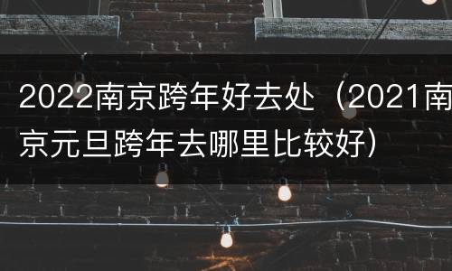 2022南京跨年好去处（2021南京元旦跨年去哪里比较好）