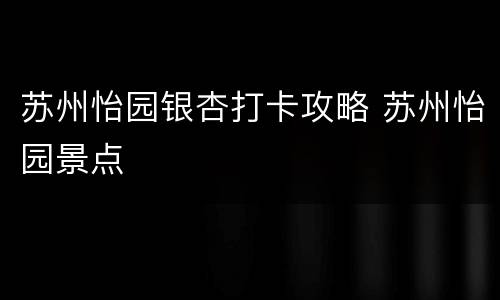 苏州怡园银杏打卡攻略 苏州怡园景点