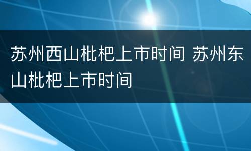 苏州西山枇杷上市时间 苏州东山枇杷上市时间