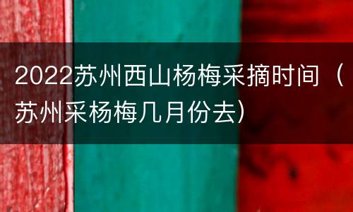 2022苏州西山杨梅采摘时间（苏州采杨梅几月份去）