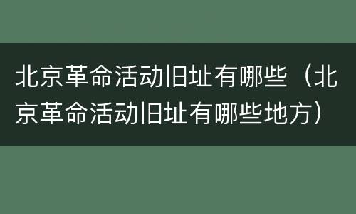 北京革命活动旧址有哪些（北京革命活动旧址有哪些地方）