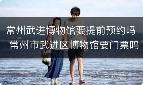 常州武进博物馆要提前预约吗 常州市武进区博物馆要门票吗
