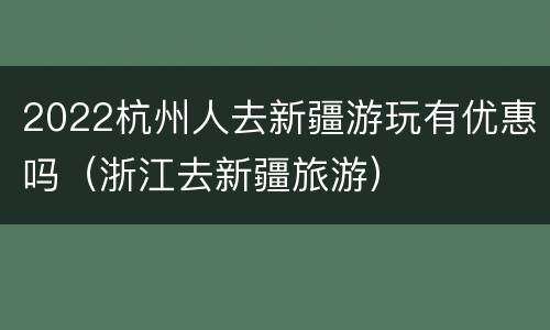 2022杭州人去新疆游玩有优惠吗（浙江去新疆旅游）