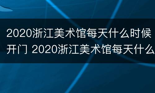 2020浙江美术馆每天什么时候开门 2020浙江美术馆每天什么时候开门营业
