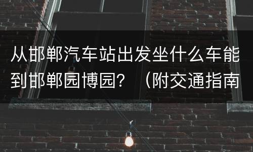 从邯郸汽车站出发坐什么车能到邯郸园博园？（附交通指南）