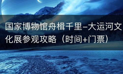国家博物馆舟楫千里-大运河文化展参观攻略（时间+门票）