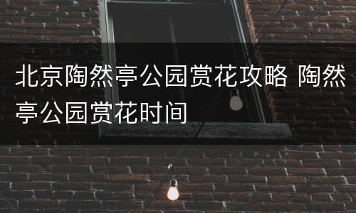 北京陶然亭公园赏花攻略 陶然亭公园赏花时间
