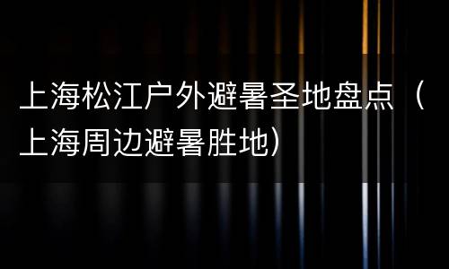 上海松江户外避暑圣地盘点（上海周边避暑胜地）