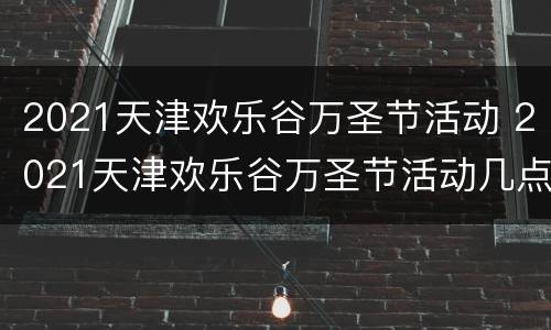 2021天津欢乐谷万圣节活动 2021天津欢乐谷万圣节活动几点开始
