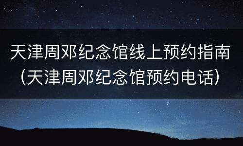 天津周邓纪念馆线上预约指南（天津周邓纪念馆预约电话）
