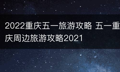 2022重庆五一旅游攻略 五一重庆周边旅游攻略2021
