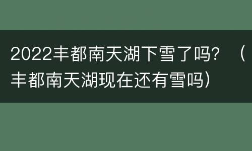 2022丰都南天湖下雪了吗？（丰都南天湖现在还有雪吗）