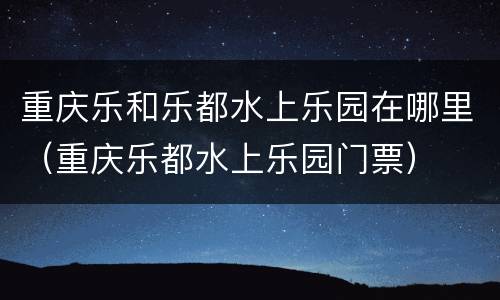 重庆乐和乐都水上乐园在哪里（重庆乐都水上乐园门票）