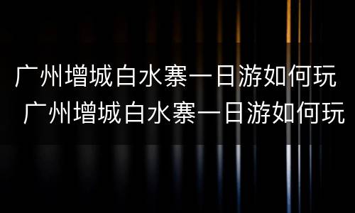 广州增城白水寨一日游如何玩 广州增城白水寨一日游如何玩的