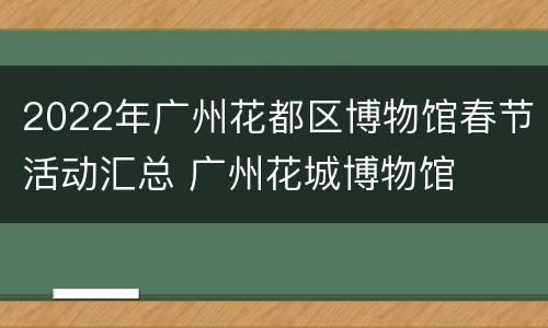 2022年广州花都区博物馆春节活动汇总 广州花城博物馆