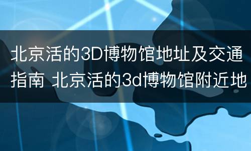 北京活的3D博物馆地址及交通指南 北京活的3d博物馆附近地铁