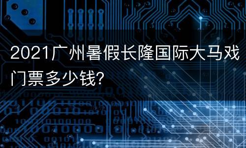 2021广州暑假长隆国际大马戏门票多少钱？