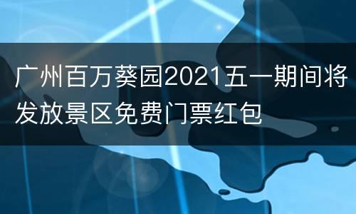 广州百万葵园2021五一期间将发放景区免费门票红包
