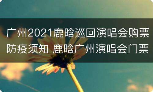 广州2021鹿晗巡回演唱会购票防疫须知 鹿晗广州演唱会门票多少钱一张
