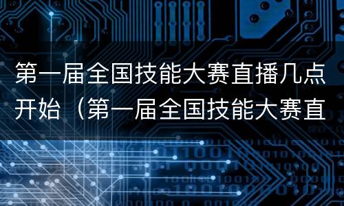 第一届全国技能大赛直播几点开始（第一届全国技能大赛直播几点开始比赛）