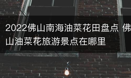 2022佛山南海油菜花田盘点 佛山油菜花旅游景点在哪里