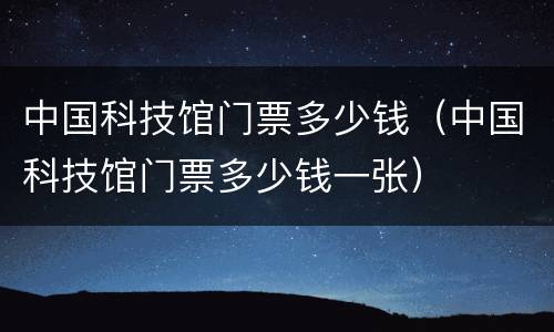 中国科技馆门票多少钱（中国科技馆门票多少钱一张）