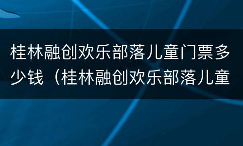 桂林融创欢乐部落儿童门票多少钱（桂林融创欢乐部落儿童门票多少钱）