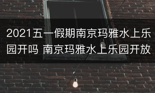 2021五一假期南京玛雅水上乐园开吗 南京玛雅水上乐园开放时间