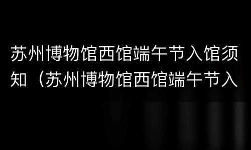 苏州博物馆西馆端午节入馆须知（苏州博物馆西馆端午节入馆须知图片）
