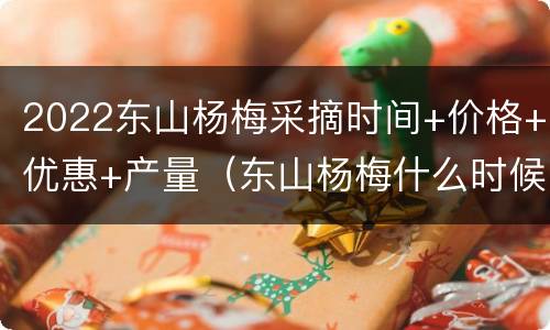 2022东山杨梅采摘时间+价格+优惠+产量（东山杨梅什么时候成熟）