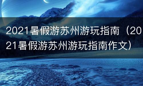 2021暑假游苏州游玩指南（2021暑假游苏州游玩指南作文）
