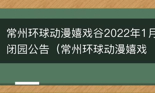 常州环球动漫嬉戏谷2022年1月闭园公告（常州环球动漫嬉戏谷乐园附近酒店）