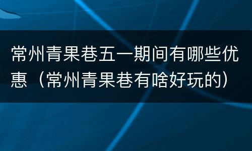 常州青果巷五一期间有哪些优惠（常州青果巷有啥好玩的）