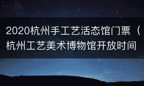 2020杭州手工艺活态馆门票（杭州工艺美术博物馆开放时间）