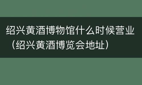 绍兴黄酒博物馆什么时候营业（绍兴黄酒博览会地址）