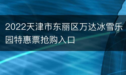 2022天津市东丽区万达冰雪乐园特惠票抢购入口