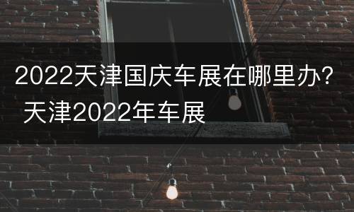 2022天津国庆车展在哪里办？ 天津2022年车展