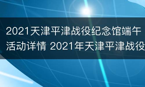 2021天津平津战役纪念馆端午活动详情 2021年天津平津战役纪念馆需要预约吗