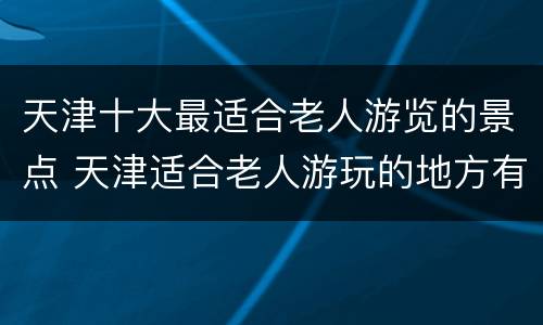 天津十大最适合老人游览的景点 天津适合老人游玩的地方有哪些