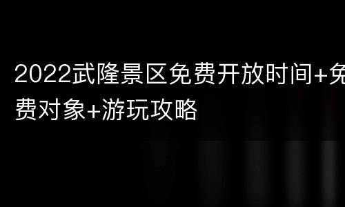 2022武隆景区免费开放时间+免费对象+游玩攻略