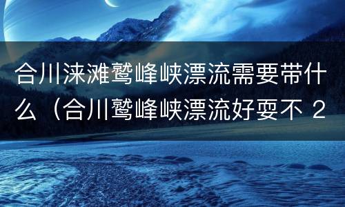 合川涞滩鹫峰峡漂流需要带什么（合川鹫峰峡漂流好耍不 2020）