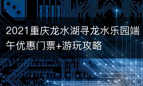 2021重庆龙水湖寻龙水乐园端午优惠门票+游玩攻略