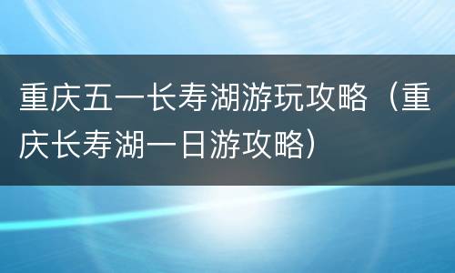 重庆五一长寿湖游玩攻略（重庆长寿湖一日游攻略）