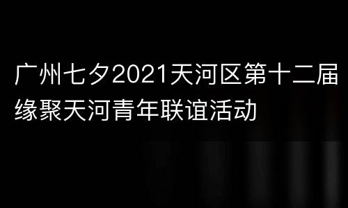 广州七夕2021天河区第十二届缘聚天河青年联谊活动