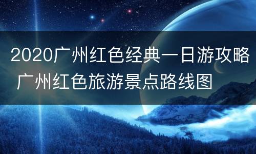 2020广州红色经典一日游攻略 广州红色旅游景点路线图