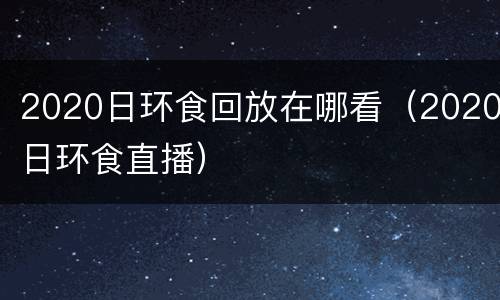 2020日环食回放在哪看（2020日环食直播）
