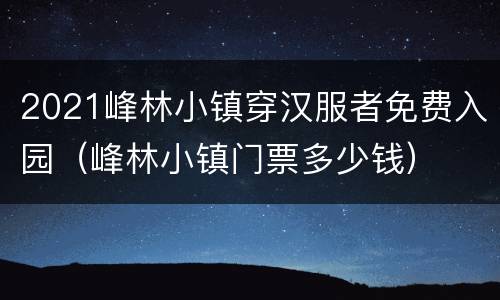 2021峰林小镇穿汉服者免费入园（峰林小镇门票多少钱）